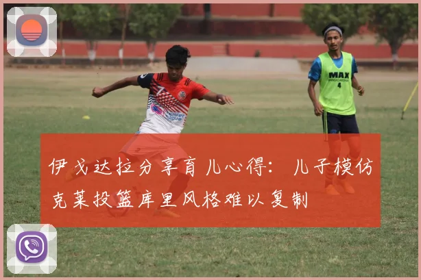 伊戈达拉分享育儿心得：儿子模仿克莱投篮库里风格难以复制