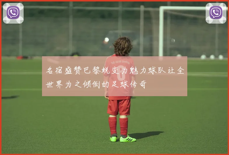 名宿盛赞巴黎蜕变为魅力球队让全世界为之倾倒的足球传奇