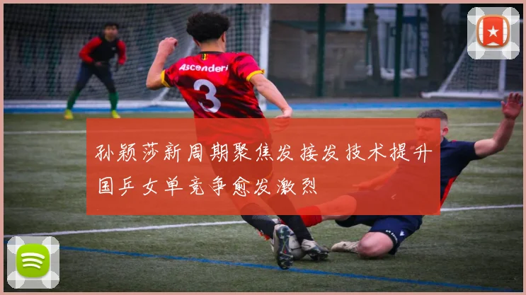 孙颖莎新周期聚焦发接发技术提升国乒女单竞争愈发激烈