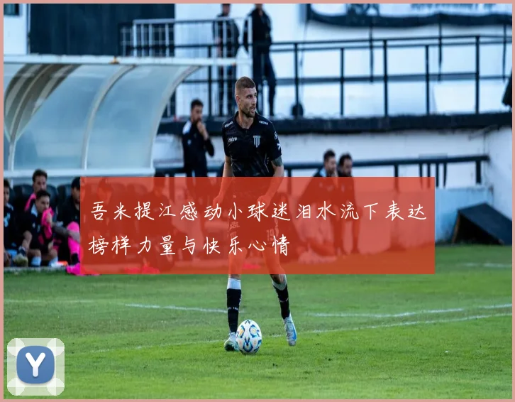 吾米提江感动小球迷泪水流下表达榜样力量与快乐心情
