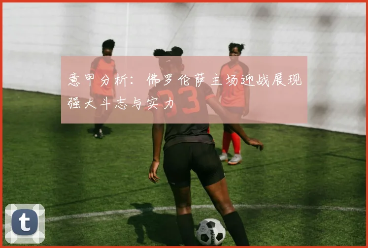 意甲分析：佛罗伦萨主场迎战展现强大斗志与实力