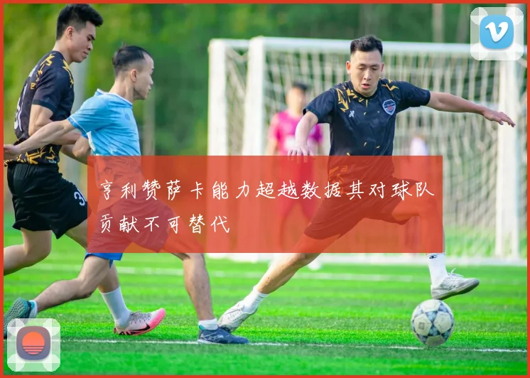 亨利赞萨卡能力超越数据其对球队贡献不可替代