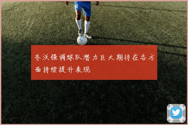 齐沃强调球队潜力巨大期待在各方面持续提升表现