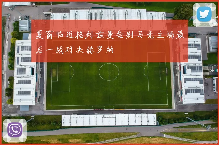 夏窗临近格列兹曼告别马竞主场最后一战对决赫罗纳