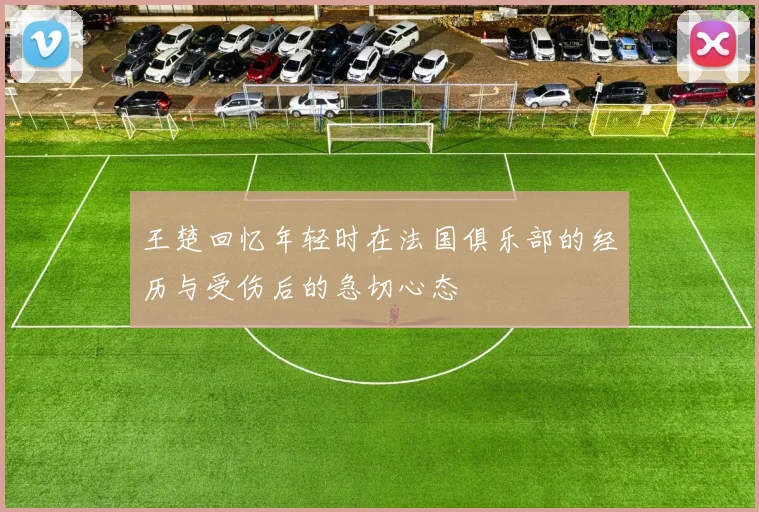 王楚回忆年轻时在法国俱乐部的经历与受伤后的急切心态
