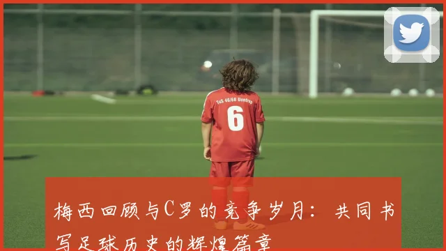 梅西回顾与C罗的竞争岁月：共同书写足球历史的辉煌篇章
