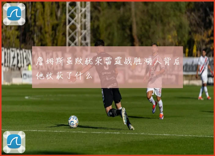 詹姆斯虽败犹荣雷霆战胜湖人背后他收获了什么