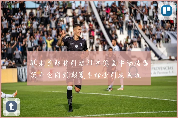 AC米兰即将引进31岁德国中场格雷茨卡合同到期夏季转会引发关注