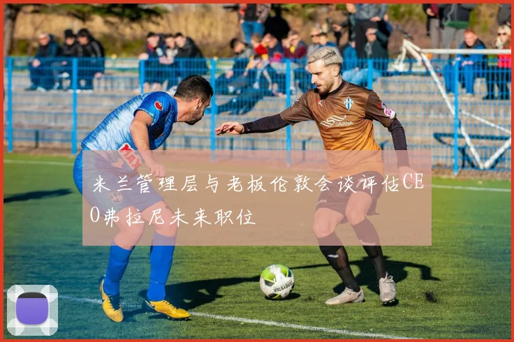 米兰管理层与老板伦敦会谈评估CEO弗拉尼未来职位