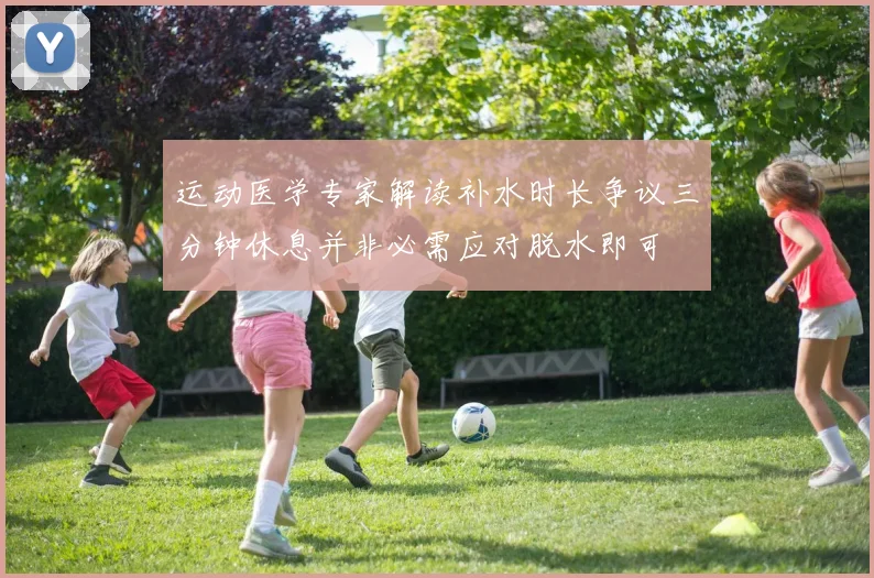 运动医学专家解读补水时长争议三分钟休息并非必需应对脱水即可