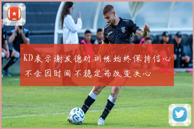 KD表示谢泼德对训练始终保持信心不会因时间不稳定而改变决心