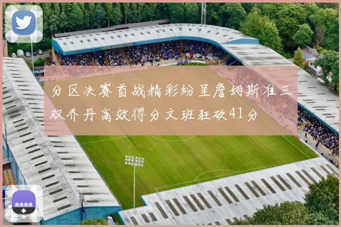 分区决赛首战精彩纷呈詹姆斯准三双乔丹高效得分文班狂砍41分