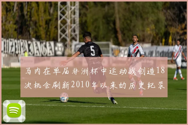 马内在单届非洲杯中运动战创造18次机会刷新2010年以来的历史纪录