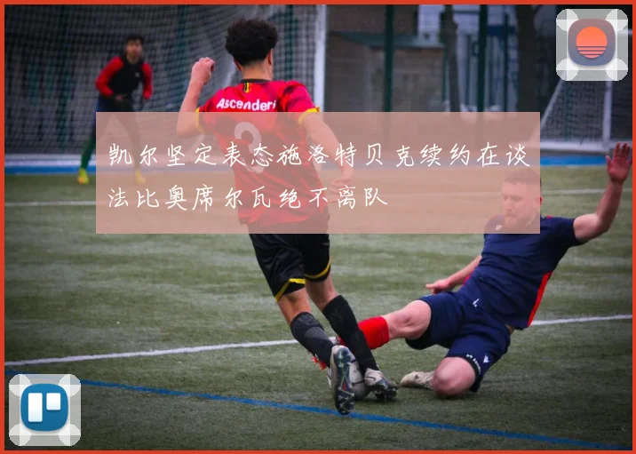 凯尔坚定表态施洛特贝克续约在谈法比奥席尔瓦绝不离队