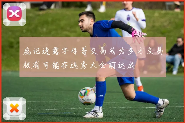 鹿记透露字母哥交易或为多方交易极有可能在选秀大会前达成