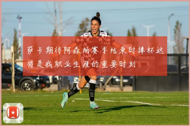 萨卡期待阿森纳赛季结束时捧杯这将是我职业生涯的重要时刻