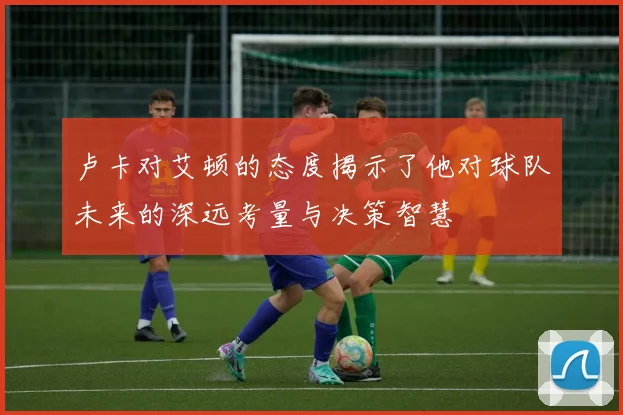 卢卡对艾顿的态度揭示了他对球队未来的深远考量与决策智慧