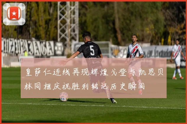 皇萨仁连线再现辉煌戈登与凯恩贝林同框庆祝胜利铭记历史瞬间