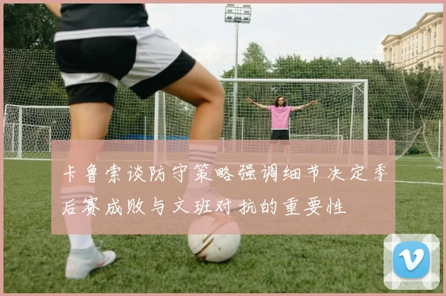 卡鲁索谈防守策略强调细节决定季后赛成败与文班对抗的重要性