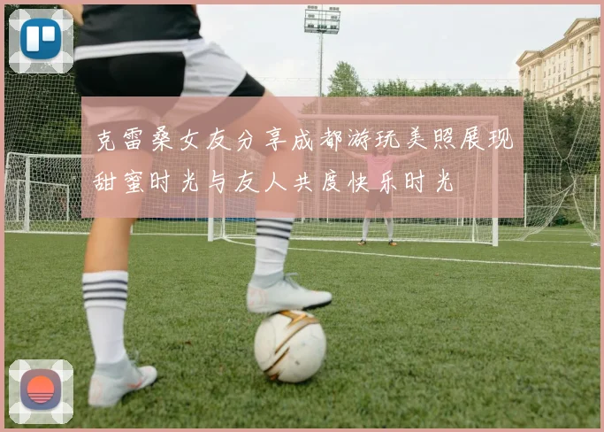 克雷桑女友分享成都游玩美照展现甜蜜时光与友人共度快乐时光