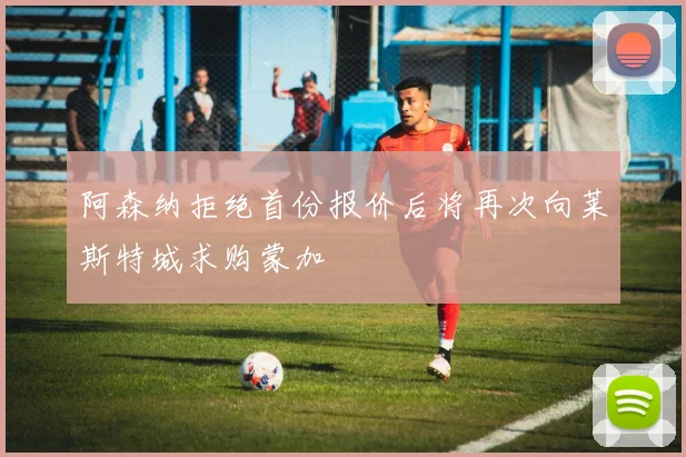 阿森纳拒绝首份报价后将再次向莱斯特城求购蒙加