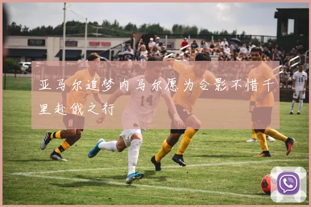 亚马尔追梦内马尔愿为合影不惜千里赴俄之行