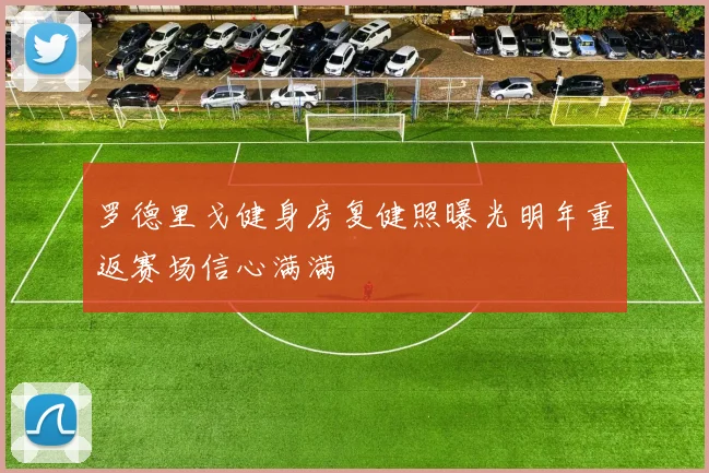 罗德里戈健身房复健照曝光明年重返赛场信心满满