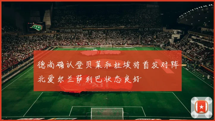 德尚确认登贝莱和杜埃将首发对阵北爱尔兰萨利巴状态良好